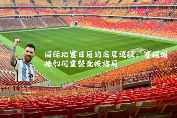 国际比赛日历的底层逻辑：赛程编排如何重塑竞技格局